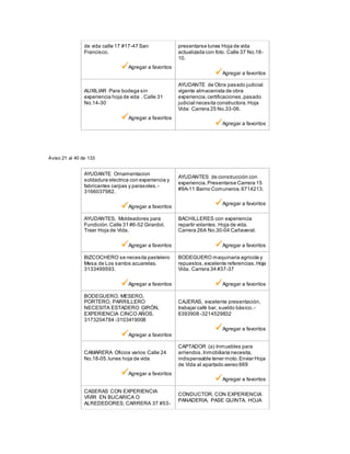 de vida calle 17 #17-47 San
Francisco.
Agregar a favoritos
presentarse lunes Hoja de vida
actualizada con foto. Calle 37 No.18-
10.
Agregar a favoritos
AUXILIAR Para bodega sin
experiencia hoja de vida . Calle 31
No.14-30
Agregar a favoritos
AYUDANTE de Obra pasado judicial
vigente almacenista de obra
experiencia,certificaciones,pasado
judicial necesita constructora.Hoja
Vida: Carrera 25 No.33-06.
Agregar a favoritos
Aviso 21 al 40 de 133
AYUDANTE Ornamentacion
soldadura electrica con experiencia y
fabricantes carpas y parasoles. -
3166037982.
Agregar a favoritos
AYUDANTES de construcción con
experiencia.Presentarse Carrera 15
#9A-11 Barrio Comuneros.6714213.
Agregar a favoritos
AYUDANTES, Moldeadores para
Fundición.Calle 31 #6-52 Girardot.
Traer Hoja de Vida.
Agregar a favoritos
BACHILLERES con experiencia
repartir volantes. Hoja de vida.
Carrera 26A No.30-04 Cañaveral.
Agregar a favoritos
BIZCOCHERO se necesita pastelero
Mesa de Los santos acuarelas.
3133499593.
Agregar a favoritos
BODEGUERO maquinaria agricola y
repuestos,excelente referencias,Hoja
Vida. Carrera 34 #37-37
Agregar a favoritos
BODEGUERO, MESERO,
PORTERO, PARRILLERO
NECESITA ESTADERO GIRÓN,
EXPERIENCIA CINCO AÑOS.
3173204784 -3103419008
Agregar a favoritos
CAJERAS, excelente presentación,
trabajar café bar, sueldo bàsico. -
6393908 -3214529832
Agregar a favoritos
CAMARERA Oficios varios Calle 24
No.18-05.lunes hoja de vida
Agregar a favoritos
CAPTADOR (a) Inmuebles para
arriendos.Inmobiliaria necesita,
indispensable tener moto.Enviar Hoja
de Vida al apartado aereo 669
Agregar a favoritos
CASERAS CON EXPERIENCIA
VIVIR EN BUCARICA O
ALREDEDORES, CARRERA 37 #53-
CONDUCTOR, CON EXPERIENCIA
PANADERIA, PASE QUINTA. HOJA
 