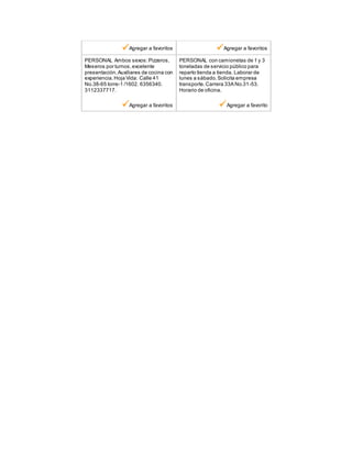 Agregar a favoritos Agregar a favoritos
PERSONAL Ambos sexos:Pizzeros,
Meseros por turnos,excelente
presentación.Auxiliares de cocina con
experiencia.Hoja Vida: Calle 41
No.38-65 torre-1 /1602. 6356340.
3112337717.
Agregar a favoritos
PERSONAL con camionetas de 1 y 3
toneladas de servicio público para
reparto tienda a tienda. Laborar de
lunes a sàbado.Solicita empresa
transporte.Carrera 33A No.31-53.
Horario de oficina.
Agregar a favorito
 