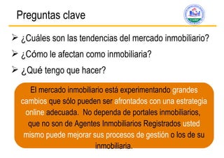 Preguntas clave   ¿Cuáles son las tendencias del mercado inmobiliario? ¿C ó mo le afectan como inmobiliaria? ¿ Qu é  tengo que hacer? El mercado inmobiliario está experimentando  grandes cambios  que sólo pueden ser  afrontados con una estrategia online  adecuada.  No dependa de portales inmobiliarios,  que no son de Agentes Inmobiliarios Registrados  usted mismo puede mejorar sus procesos de gest ión  o los de su inmobiliaria. 