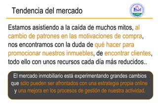 Tendencia del mercado   Estamos asistiendo a la caída de muchos mitos,  al cambio de patrones en las motivaciones de compra , nos encontramos con la duda de  qué hacer para promocionar nuestros inmuebles , de  encontrar clientes , todo ello con unos recursos cada día más reducidos.. El mercado inmobiliario está experimentando grandes cambios que  sólo pueden ser afrontados con una estrategia propia online  y  una mejora en los procesos de gesti ón de nuestra actividad. 
