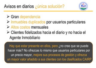 Avisos en diarios  ¿ única solución? Gran  dependencia  Inmuebles duplicados  por usuarios particulares Altos costos  mensuales Clientes fidelizados hacia el diario y no hacia el Agente Inmobiliario Hay que estar presente en ellos, pero  ¿no cree que se puede  hacer m ás? No ofrezcas lo mismo que usuarios particulares por  un precio mayor,  mejore sus procesos de gestión y ofrezca  un mayor valor añadido a sus clientes con los clasificados CAIRP 