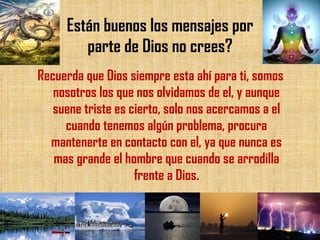 Están buenos los mensajes por parte de Dios no crees? Recuerda que Dios siempre esta ahí para ti, somos nosotros los que nos olvidamos de el, y aunque suene triste es cierto, solo nos acercamos a el cuando tenemos algún problema, procura mantenerte en contacto con el, ya que nunca es mas grande el hombre que cuando se arrodilla frente a Dios. 