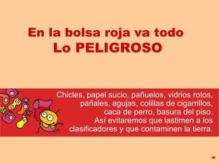 En la bolsa roja va todo  Lo PELIGROSO C hicles, papel sucio, pañuelos,   vidrios rotos,   pañales,  agujas,  colillas de cigarr ill os,  caca de perr o, basura del piso.  Así e vita re mos   que lastimen  a  l o s   clasificadores  y que contamine n  la tierra.  