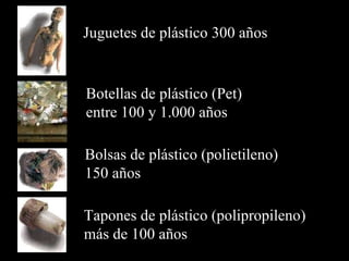 Juguetes de plástico  300 años Botellas de plástico (Pet)  entre  100  y  1 . 000 años Bolsas de plástico (polietileno)  150 años Tapones  de plástico  (polipropileno) m ás de 100 años  