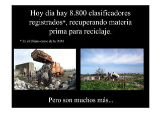 Hoy día hay 8.800 clasificadores
      registrados*, recuperando materia
             prima para reciclaje.
* En el último censo de la IMM




                   Pero son muchos más...
 