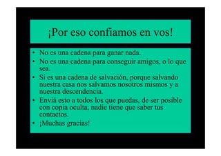 ¡Por eso confiamos en vos!
• No es una cadena para ganar nada.
• No es una cadena para conseguir amigos, o lo que
  sea.
• Sí es una cadena de salvación, porque salvando
  nuestra casa nos salvamos nosotros mismos y a
  nuestra descendencia.
• Enviá esto a todos los que puedas, de ser posible
  con copia oculta, nadie tiene que saber tus
  contactos.
• ¡Muchas gracias!
 