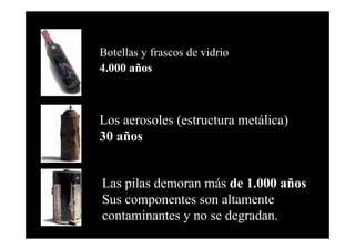 Botellas y frascos de vidrio
4.000 años



Los aerosoles (estructura metálica)
30 años


Las pilas demoran más de 1.000 años
Sus componentes son altamente
contaminantes y no se degradan.
 