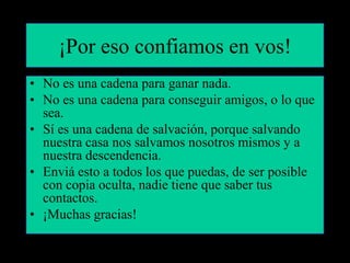 ¡Por eso confiamos en vos!
• No es una cadena para ganar nada.
• No es una cadena para conseguir amigos, o lo que
  sea.
• Sí es una cadena de salvación, porque salvando
  nuestra casa nos salvamos nosotros mismos y a
  nuestra descendencia.
• Enviá esto a todos los que puedas, de ser posible
  con copia oculta, nadie tiene que saber tus
  contactos.
• ¡Muchas gracias!
 
