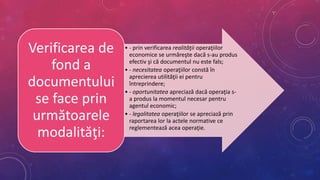 • - prin verificarea realităţii operaţiilor
economice se urmăreşte dacă s-au produs
efectiv şi că documentul nu este fals;
• - necesitatea operaţiilor constă în
aprecierea utilităţii ei pentru
întreprindere;
• - oportunitatea apreciază dacă operaţia s-
a produs la momentul necesar pentru
agentul economic;
• - legalitatea operaţiilor se apreciază prin
raportarea lor la actele normative ce
reglementează acea operaţie.
Verificarea de
fond a
documentului
se face prin
următoarele
modalităţi:
 