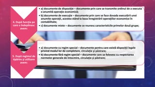 4. După funcţia pe
care o îndeplinesc
avem:
• a) documente de dispoziţie – documente prin care se transmite ordinul de a executa
o anumită operaţie economică;
• b) documente de execuţie – documente prin care se face dovada executării unei
anumite operaţii, acestea stând la baza înregistrării operaţiilor economice în
contabilitate;
• c) documente mixte – documente ce reunesc caracteristicile primelor două grupe;
5. După regimul de
tipărire şi utilizare
avem:
• a) documente cu regim special – documente pentru care există dispoziţii legale
privind modul lor de completare, circulaţie şi păstrare;
• b) documente fără regim special – documente care se folosesc cu respectarea
normelor generale de întocmire, circulaţie şi păstrare;
 