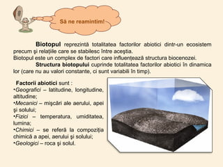 Factorii abiotici sunt :
•Geografici – latitudine, longitudine,
altitudine;
•Mecanici – mişcări ale aerului, apei
şi solului;
•Fizici – temperatura, umiditatea,
lumina;
•Chimici – se referă la compoziţia
chimică a apei, aerului şi solului;
•Geologici – roca şi solul.
Biotopul reprezintă totalitatea factorilor abiotici dintr-un ecosistem
precum şi relaţiile care se stabilesc între aceştia.
Biotopul este un complex de factori care influenţează structura biocenozei.
Structura biotopului cuprinde totalitatea factorilor abiotici în dinamica
lor (care nu au valori constante, ci sunt variabili în timp).
Să ne reamintim!
 