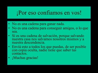 ¡Por eso confiamos en vos! No es una cadena para ganar nada. No es una cadena para conseguir amigos, o lo que sea. Sí es una cadena de salvación, porque salvando nuestra casa nos salvamos nosotros mismos y a nuestra descendencia. Enviá esto a todos los que puedas, de ser posible con copia oculta, nadie tiene que saber tus contactos. ¡Muchas gracias! 