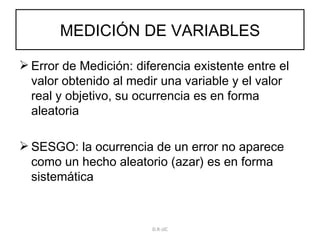 MEDICIÓN DE VARIABLES Error de Medición: diferencia existente entre el valor obtenido al medir una variable y el valor real y objetivo, su ocurrencia es en forma aleatoria SESGO: la ocurrencia de un error no aparece como un hecho aleatorio (azar) es en forma sistemática D.R-JJC 