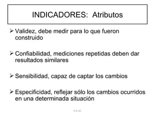 INDICADORES:  Atributos Validez, debe medir para lo que fueron construido Confiabilidad, mediciones repetidas deben dar resultados similares Sensibilidad, capaz de captar los cambios Especificidad, reflejar sólo los cambios ocurridos en una determinada situación D.R-JJC 