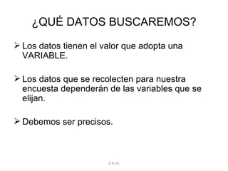 ¿QUÉ DATOS BUSCAREMOS? Los datos tienen el valor que adopta una VARIABLE. Los datos que se recolecten para nuestra encuesta dependerán de las variables que se elijan. Debemos ser precisos. D.R-JJC 