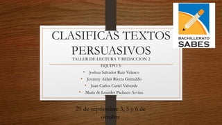 CLASIFICAS TEXTOS
PERSUASIVOSTALLER DE LECTURA Y REDACCION 2
EQUIPO 5:
• Joshua Salvador Ruiz Velasco
• Jovanny Aldair Rivera Grimaldo
• Juan Carlos Curiel Valverde
• María de Lourdes Pacheco Arvizu
29 de septiembre 3, 5 y 6 de
octubre
 