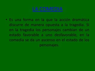LA COMEDIAEs una forma en la que la acción dramática discurre de manera opuesta a la tragedia. Si en la tragedia los personajes cambian de un estado favorable a uno desfavorable, en la comedia se da un ascenso en el estado de los personajes.