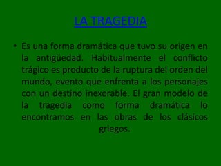 LA TRAGEDIAEs una forma dramática que tuvo su origen en la antigüedad. Habitualmente el conflicto trágico es producto de la ruptura del orden del mundo, evento que enfrenta a los personajes con un destino inexorable. El gran modelo de la tragedia como forma dramática lo encontramos en las obras de los clásicos griegos.