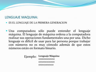 LENGUAJE MAQUINA:ES EL LENGUAJE DE LA PRIMERA GENERACIONUna computadora sólo puede entender el lenguaje máquina. El lenguaje de máquina ordena a la computadora realizar sus operaciones fundamentales una por una. Dicho lenguaje es difícil de usar para lar persona porque trabajar con números no es muy cómodo además de que estos números están en formato binario.                        Ejemplo:Lenguaje Máquina100001010101010100100101010100100011100101110