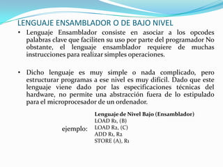 LENGUAJE ENSAMBLADOR O DE BAJO NIVELLenguaje Ensamblador consiste en asociar a los opcodes palabras clave quefaciliten su uso por parte del programadorNo obstante, el lenguaje ensamblador requiere de muchas instrucciones pararealizar simples operaciones.