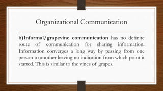Organizational Communication
b)Informal/grapevine communication has no definite
route of communication for sharing information.
Information converges a long way by passing from one
person to another leaving no indication from which point it
started. This is similar to the vines of grapes.
 