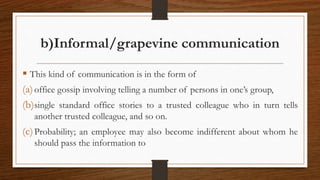 b)Informal/grapevine communication
 This kind of communication is in the form of
(a)office gossip involving telling a number of persons in one’s group,
(b)single standard office stories to a trusted colleague who in turn tells
another trusted colleague, and so on.
(c)Probability; an employee may also become indifferent about whom he
should pass the information to
 