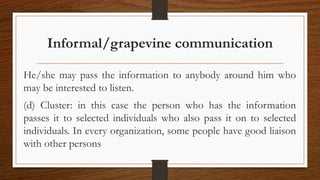 Informal/grapevine communication
He/she may pass the information to anybody around him who
may be interested to listen.
(d) Cluster: in this case the person who has the information
passes it to selected individuals who also pass it on to selected
individuals. In every organization, some people have good liaison
with other persons
 
