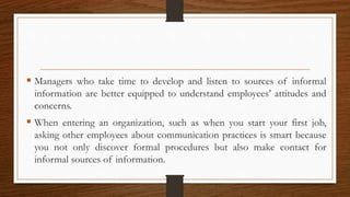  Managers who take time to develop and listen to sources of informal
information are better equipped to understand employees’ attitudes and
concerns.
 When entering an organization, such as when you start your first job,
asking other employees about communication practices is smart because
you not only discover formal procedures but also make contact for
informal sources of information.
 