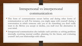 Intrapersonal vs interpersonal
communication
 This form of communication occurs before and during other forms of
communication as well. For instance, you might argue with yourself during a
conversation in which someone asks you to do something you don’t really
want to do: Before you accept or decline, you mull over the alternatives in
your mind.
 Intrapersonal communication also includes such activities as solving problems
internally, resolving internal conflict, planning for the future, and evaluating
yourself and your relationships with others.
 