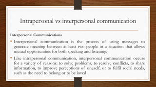 Intrapersonal vs interpersonal communication
Interpersonal Communications
• Interpersonal communication is the process of using messages to
generate meaning between at least two people in a situation that allows
mutual opportunities for both speaking and listening.
• Like intrapersonal communication, interpersonal communication occurs
for a variety of reasons: to solve problems, to resolve conflicts, to share
information, to improve perceptions of oneself, or to fulfil social needs,
such as the need to belong or to be loved
 