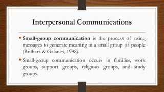 Interpersonal Communications
 Small-group communication is the process of using
messages to generate meaning in a small group of people
(Brilhart & Galanes, 1998).
 Small-group communication occurs in families, work
groups, support groups, religious groups, and study
groups.
 