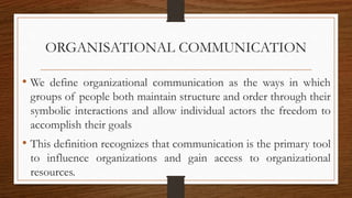 ORGANISATIONAL COMMUNICATION
• We define organizational communication as the ways in which
groups of people both maintain structure and order through their
symbolic interactions and allow individual actors the freedom to
accomplish their goals
• This definition recognizes that communication is the primary tool
to influence organizations and gain access to organizational
resources.
 