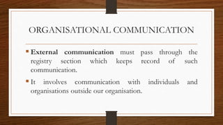 ORGANISATIONAL COMMUNICATION
 External communication must pass through the
registry section which keeps record of such
communication.
 It involves communication with individuals and
organisations outside our organisation.
 