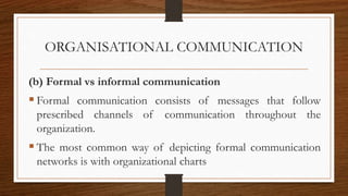 ORGANISATIONAL COMMUNICATION
(b) Formal vs informal communication
 Formal communication consists of messages that follow
prescribed channels of communication throughout the
organization.
 The most common way of depicting formal communication
networks is with organizational charts
 