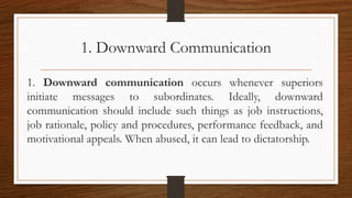 1. Downward Communication
1. Downward communication occurs whenever superiors
initiate messages to subordinates. Ideally, downward
communication should include such things as job instructions,
job rationale, policy and procedures, performance feedback, and
motivational appeals. When abused, it can lead to dictatorship.
 