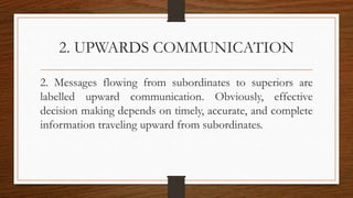 2. UPWARDS COMMUNICATION
2. Messages flowing from subordinates to superiors are
labelled upward communication. Obviously, effective
decision making depends on timely, accurate, and complete
information traveling upward from subordinates.
 