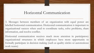 Horizontal Communication
3. Messages between members of an organization with equal power are
labelled horizontal communication. Horizontal communication is important to
organizational success when used to coordinate tasks, solve problems, share
information, and resolve conflict.
Horizontal communication receives much more attention in participatory
organizational structures in which employees have more opportunity to
formally participate in decision making (such as quality circles or autonomous
work teams)
 