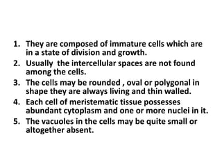 1. They are composed of immature cells which are
in a state of division and growth.
2. Usually the intercellular spaces are not found
among the cells.
3. The cells may be rounded , oval or polygonal in
shape they are always living and thin walled.
4. Each cell of meristematic tissue possesses
abundant cytoplasm and one or more nuclei in it.
5. The vacuoles in the cells may be quite small or
altogether absent.
 
