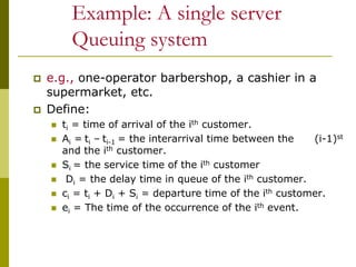 Example: A single server
Queuing system
 e.g., one-operator barbershop, a cashier in a
supermarket, etc.
 Define:
 ti = time of arrival of the ith customer.
 Ai = ti – ti-1 = the interarrival time between the (i-1)st
and the ith customer.
 Si = the service time of the ith customer
 Di = the delay time in queue of the ith customer.
 ci = ti + Di + Si = departure time of the ith customer.
 ei = The time of the occurrence of the ith event.
 