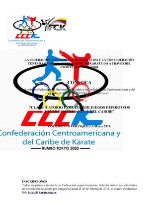​
LA FEDERACIÓN COLOMBIANA DE KARATE DO Y LA CONFEDERACIÓN
CENTROAMERICANA Y DEL CARIBE DE KARATE DO A TRAVÉS DEL
COMITÉ ORGANIZADOR
CONVOCA
A todas las Federaciones Nacionales Afiliadas a la Confederación Centroamericana y del
Caribe de Karate Do (CCCK) a participar en el:
“CLASIFICATORIO PARA LOS XIII JUEGOS DEPORTIVOS
CENTROAMERICANOS Y DEL CARIBE”
COLOMBIA - BARRANQUILLA Marzo 2018.
INSCRIPCIONES
Todos los países a través de su Federación respectivamente, deberán enviar sus solicitudes
de inscripción de atletas por categorías hasta el 20 de febrero de 2018, al correo electrónico
link http://fvkarate.org.ve
 