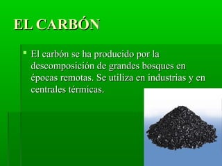 EL CARBÓNEL CARBÓN
 El carbón se ha producido por laEl carbón se ha producido por la
descomposición de grandes bosques endescomposición de grandes bosques en
épocas remotas. Se utiliza en industrias y enépocas remotas. Se utiliza en industrias y en
centrales térmicas.centrales térmicas.
 