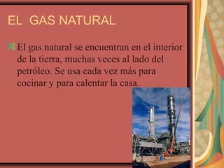 EL GAS NATURAL
El gas natural se encuentran en el interior
de la tierra, muchas veces al lado del
petróleo. Se usa cada vez más para
cocinar y para calentar la casa.
 