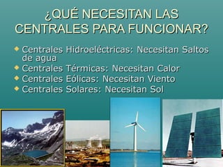 ¿QUÉ NECESITAN LAS¿QUÉ NECESITAN LAS
CENTRALES PARA FUNCIONAR?CENTRALES PARA FUNCIONAR?
 Centrales Hidroeléctricas: Necesitan SaltosCentrales Hidroeléctricas: Necesitan Saltos
de aguade agua
 Centrales Térmicas: Necesitan CalorCentrales Térmicas: Necesitan Calor
 Centrales Eólicas: Necesitan VientoCentrales Eólicas: Necesitan Viento
 Centrales Solares: Necesitan SolCentrales Solares: Necesitan Sol
 