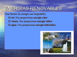 ENERGÍAS RENOVABLESENERGÍAS RENOVABLES
Son fuentes de energía casi inagotables.Son fuentes de energía casi inagotables.
• ElEl solsol. Nos proporciona. Nos proporciona energía solarenergía solar
• ElEl vientoviento. Nos proporciona. Nos proporciona energía eólicaenergía eólica
• ElEl aguaagua. Nos proporciona. Nos proporciona energía hidráulicaenergía hidráulica
 