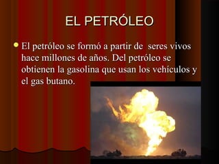 EL PETRÓLEOEL PETRÓLEO
El petróleo se formó a partir de seres vivosEl petróleo se formó a partir de seres vivos
hace millones de años. Del petróleo sehace millones de años. Del petróleo se
obtienen la gasolina que usan los vehículos yobtienen la gasolina que usan los vehículos y
el gas butano.el gas butano.
 