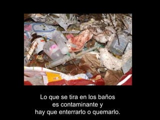 Lo que se tira en los baños  es contaminante y  hay que enterrarlo o quemarlo.  