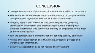 CONCLUSION
• Disorganized system of protection of information is reflected in security.
• The awareness of employees about the importance of compliance with
data protection regulations still not at a satisfactory level.
• Adopting regulations, directives and other regulations governing
protection of information and practical application in dealing with
classified information and continuous training of employees in the areas
of information security.
• Join the categorization of information by defining security objectives.
• Access and categorization of is that create, preserve, process and
transmit such information.
• Security categorization does not require the investment 22
 