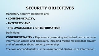 SECURITY OBJECTIVES
Mandatory security objectives are:
• CONFIDENTIALITY,
• INTEGRITY AND
• THE AVAILABILITY OF INFORMATION
Definitions:
CONFIDENTIALITY - Represents preserving authorized restrictions on
information access and disclosure, including means for personal privacy
and information about property ownership.
The loss of confidentiality is the unauthorized disclosure of information.7
 