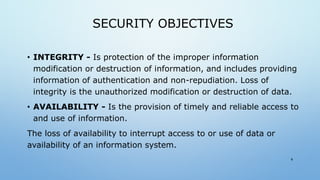 SECURITY OBJECTIVES
• INTEGRITY - Is protection of the improper information
modification or destruction of information, and includes providing
information of authentication and non-repudiation. Loss of
integrity is the unauthorized modification or destruction of data.
• AVAILABILITY - Is the provision of timely and reliable access to
and use of information.
The loss of availability to interrupt access to or use of data or
availability of an information system.
8
 