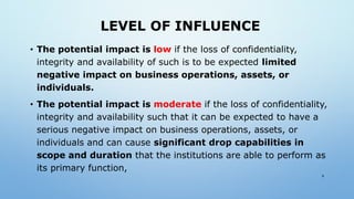 LEVEL OF INFLUENCE
• The potential impact is low if the loss of confidentiality,
integrity and availability of such is to be expected limited
negative impact on business operations, assets, or
individuals.
• The potential impact is moderate if the loss of confidentiality,
integrity and availability such that it can be expected to have a
serious negative impact on business operations, assets, or
individuals and can cause significant drop capabilities in
scope and duration that the institutions are able to perform as
its primary function,
9
 